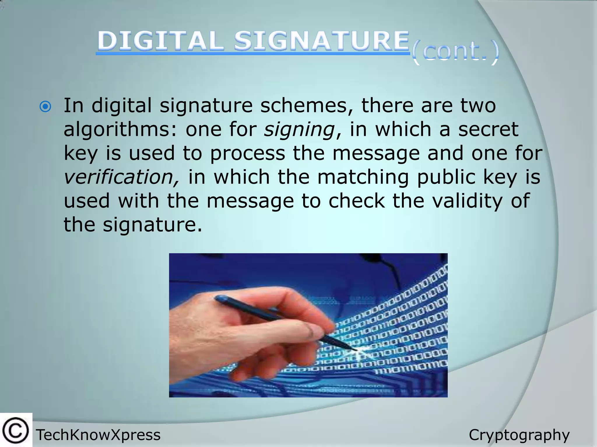 

In digital signature schemes, there are two
algorithms: one for signing, in which a secret
key is used to process the message and one for
verification, in which the matching public key is
used with the message to check the validity of
the signature.

TechKnowXpress

Cryptography

 