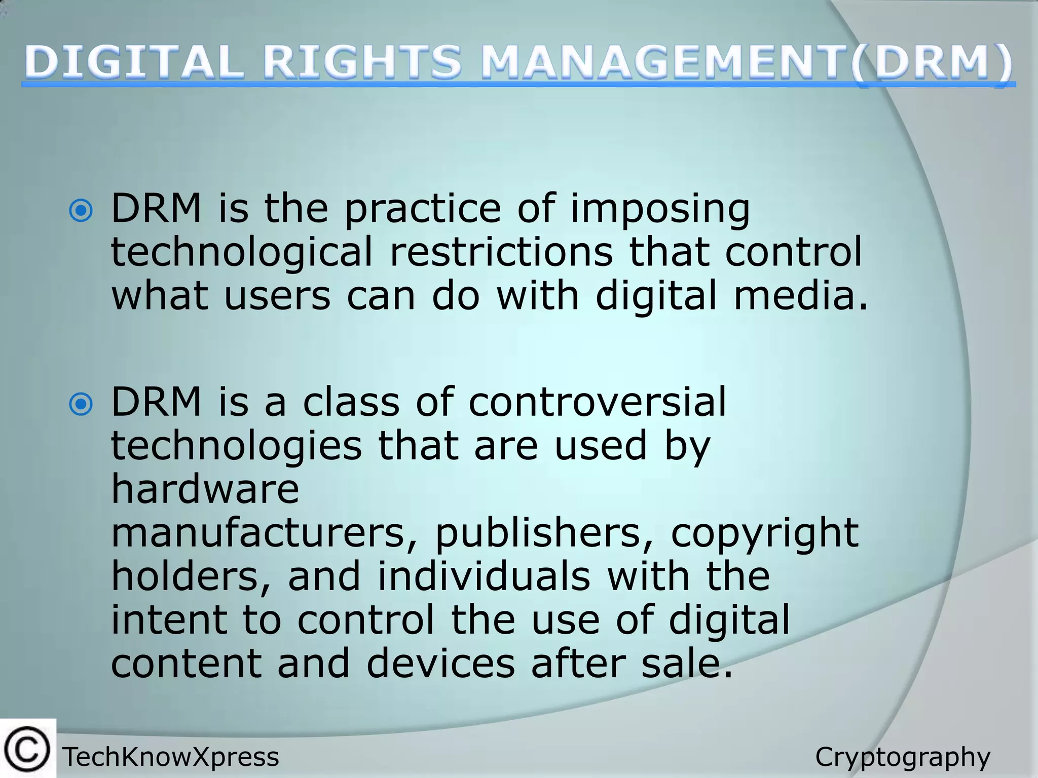 

DRM is the practice of imposing
technological restrictions that control
what users can do with digital media.



DRM is a class of controversial
technologies that are used by
hardware
manufacturers, publishers, copyright
holders, and individuals with the
intent to control the use of digital
content and devices after sale.

TechKnowXpress

Cryptography

 