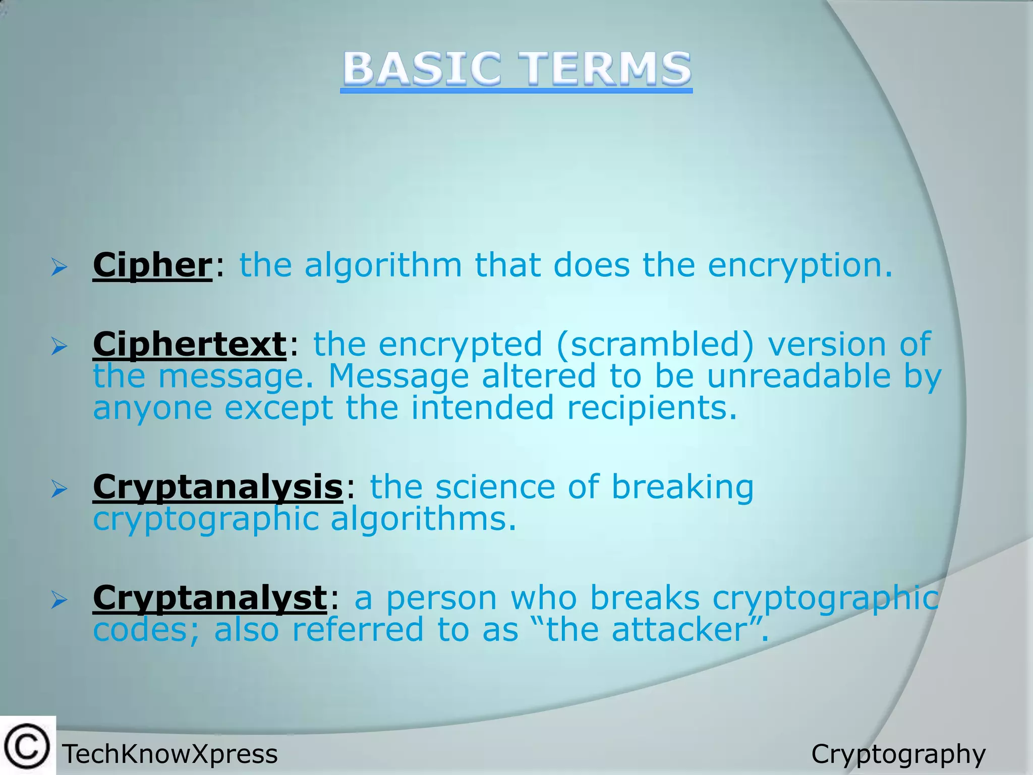 

Cipher: the algorithm that does the encryption.



Ciphertext: the encrypted (scrambled) version of
the message. Message altered to be unreadable by
anyone except the intended recipients.



Cryptanalysis: the science of breaking
cryptographic algorithms.



Cryptanalyst: a person who breaks cryptographic
codes; also referred to as “the attacker”.

TechKnowXpress

Cryptography

 