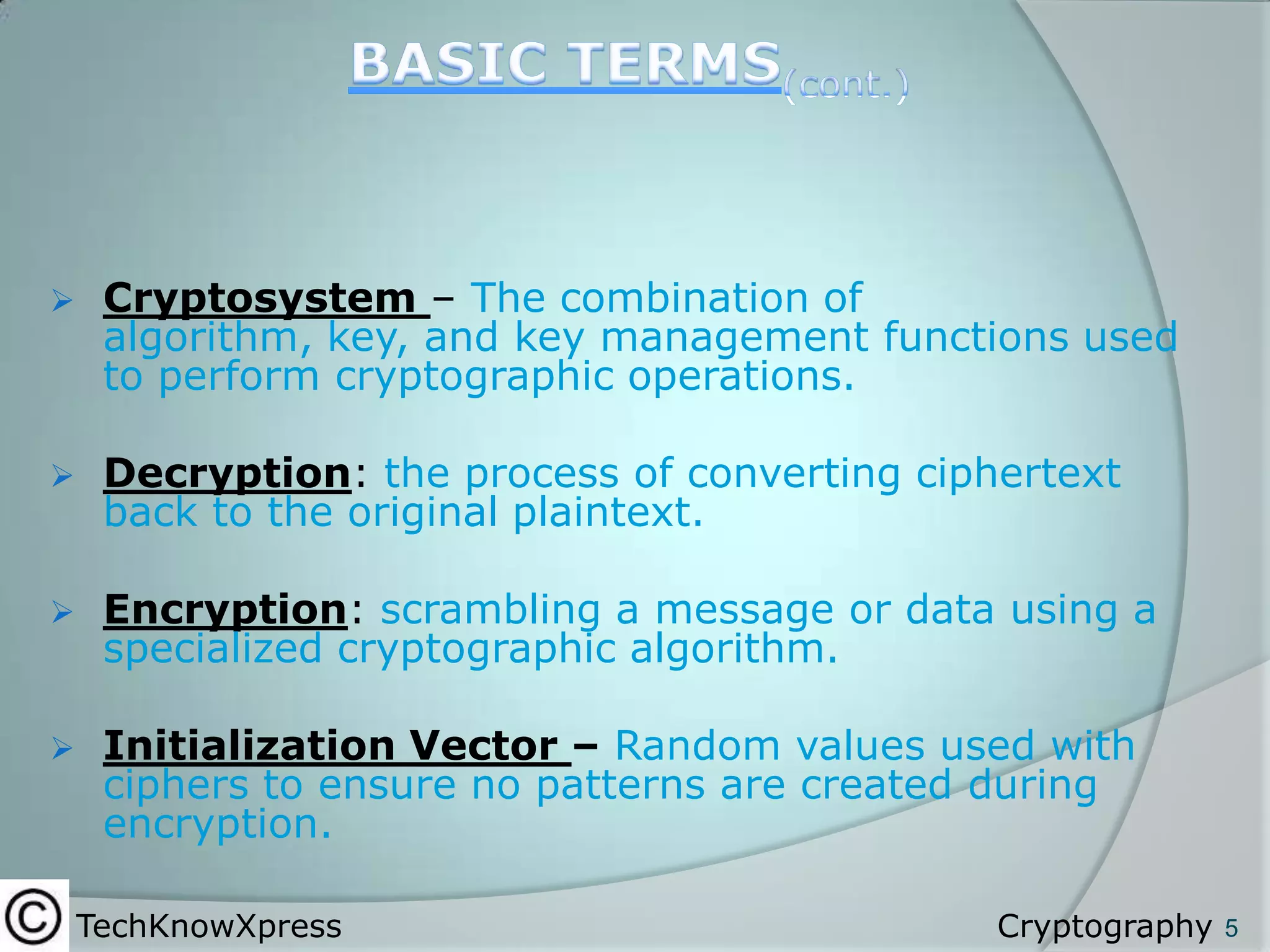 

Cryptosystem – The combination of
algorithm, key, and key management functions used
to perform cryptographic operations.



Decryption: the process of converting ciphertext
back to the original plaintext.



Encryption: scrambling a message or data using a
specialized cryptographic algorithm.



Initialization Vector – Random values used with
ciphers to ensure no patterns are created during
encryption.
TechKnowXpress

Cryptography

5

 