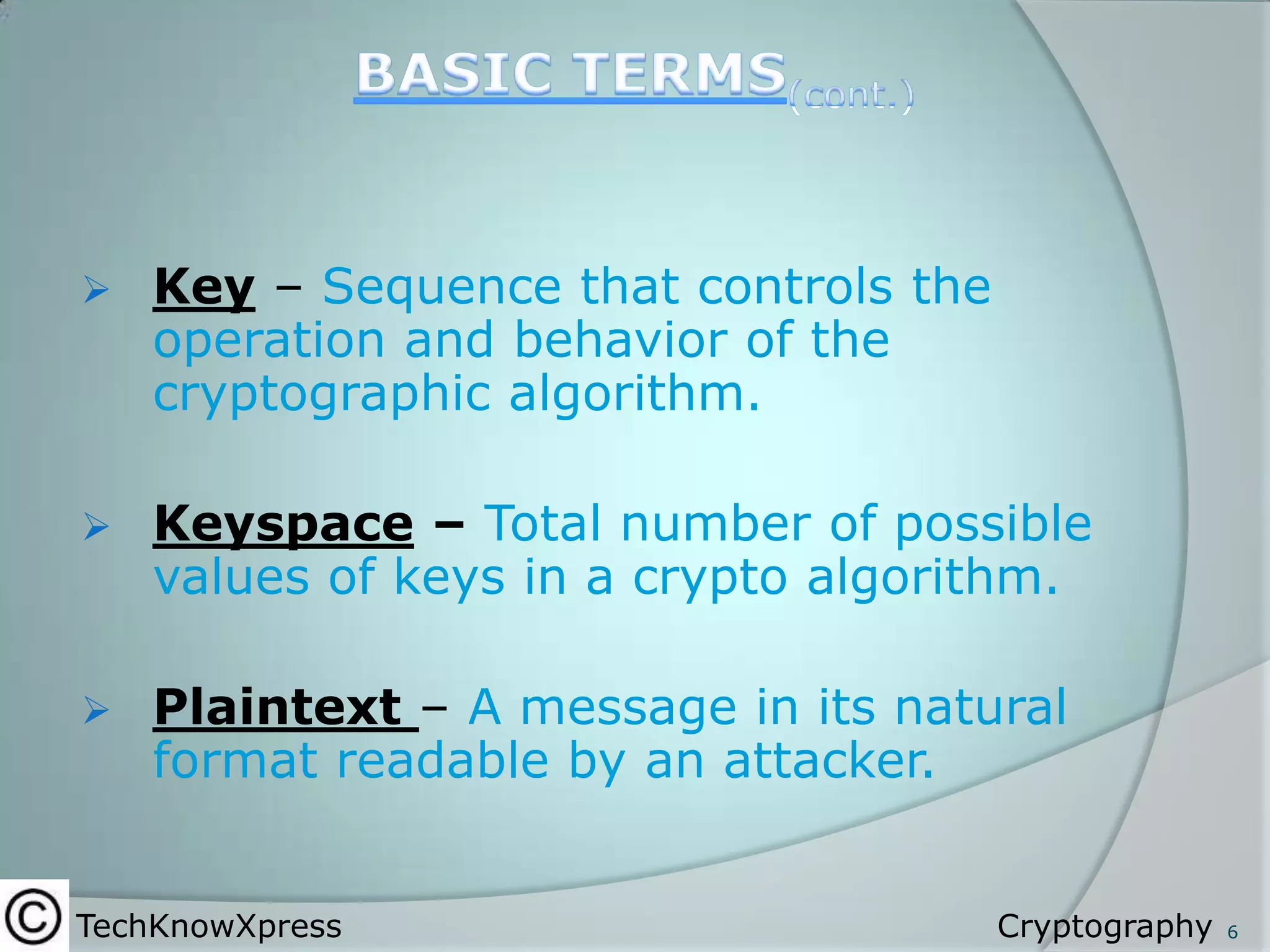 

Key – Sequence that controls the
operation and behavior of the
cryptographic algorithm.



Keyspace – Total number of possible
values of keys in a crypto algorithm.



Plaintext – A message in its natural
format readable by an attacker.

TechKnowXpress

Cryptography

6

 