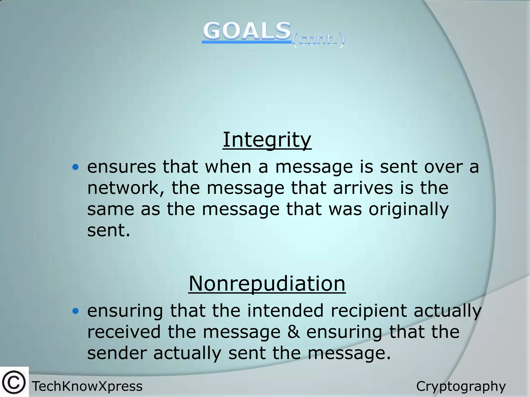 Integrity
 ensures that when a message is sent over a

network, the message that arrives is the
same as the message that was originally
sent.

Nonrepudiation
 ensuring that the intended recipient actually

received the message & ensuring that the
sender actually sent the message.

TechKnowXpress

Cryptography

 