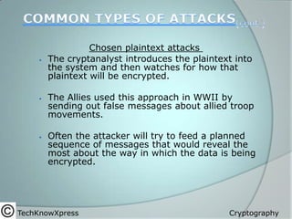 





Chosen plaintext attacks
The cryptanalyst introduces the plaintext into
the system and then watches for how that
plaintext will be encrypted.
The Allies used this approach in WWII by
sending out false messages about allied troop
movements.
Often the attacker will try to feed a planned
sequence of messages that would reveal the
most about the way in which the data is being
encrypted.

TechKnowXpress

Cryptography

 