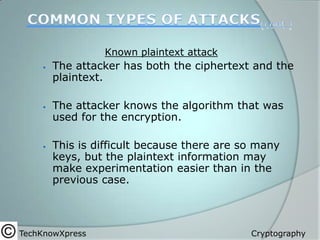 Known plaintext attack






The attacker has both the ciphertext and the
plaintext.
The attacker knows the algorithm that was
used for the encryption.
This is difficult because there are so many
keys, but the plaintext information may
make experimentation easier than in the
previous case.

TechKnowXpress

Cryptography

 
