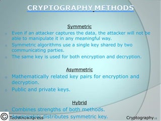 o
o
o

Symmetric
Even if an attacker captures the data, the attacker will not be
able to manipulate it in any meaningful way.
Symmetric algorithms use a single key shared by two
communicating parties.
The same key is used for both encryption and decryption.

Asymmetric

Mathematically related key pairs for encryption and
decryption.
o Public and private keys.
o

Hybrid

Combines strengths of both methods.
o TechKnowXpressdistributes symmetric key.
Asymmetric
o

Cryptography 15

 