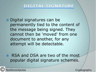 

Digital signatures can be
permanently tied to the content of
the message being signed. They
cannot then be 'moved' from one
document to another, for any
attempt will be detectable.



RSA and DSA are two of the most
popular digital signature schemes.

TechKnowXpress

Cryptography

 