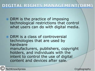 

DRM is the practice of imposing
technological restrictions that control
what users can do with digital media.



DRM is a class of controversial
technologies that are used by
hardware
manufacturers, publishers, copyright
holders, and individuals with the
intent to control the use of digital
content and devices after sale.

TechKnowXpress

Cryptography

 