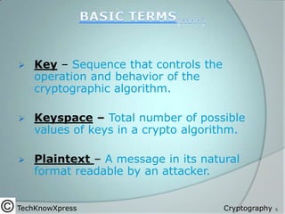 

Key – Sequence that controls the
operation and behavior of the
cryptographic algorithm.



Keyspace – Total number of possible
values of keys in a crypto algorithm.



Plaintext – A message in its natural
format readable by an attacker.

TechKnowXpress

Cryptography

6

 