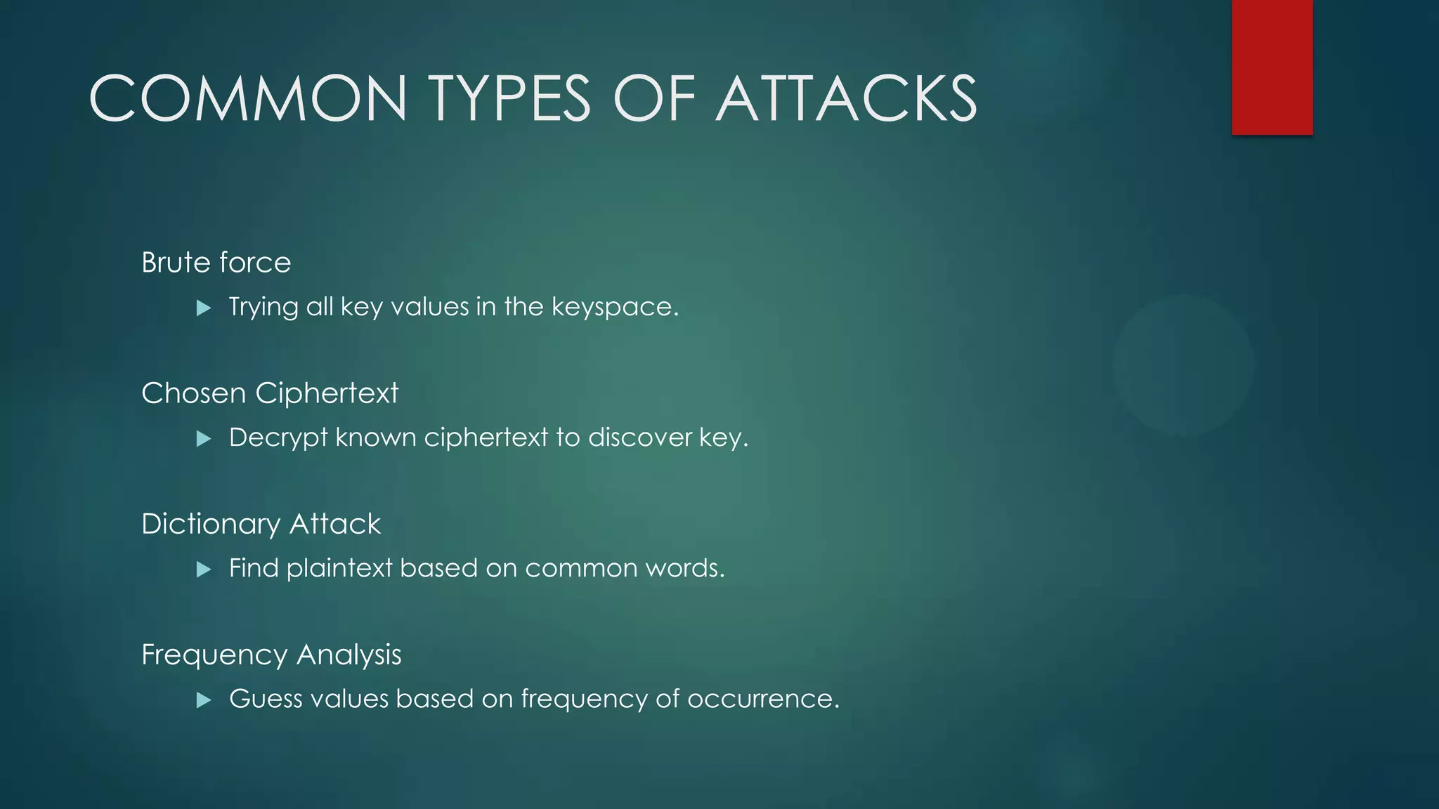 COMMON TYPES OF ATTACKS
Brute force
 Trying all key values in the keyspace.
Chosen Ciphertext
 Decrypt known ciphertext to discover key.
Dictionary Attack
 Find plaintext based on common words.
Frequency Analysis
 Guess values based on frequency of occurrence.
 