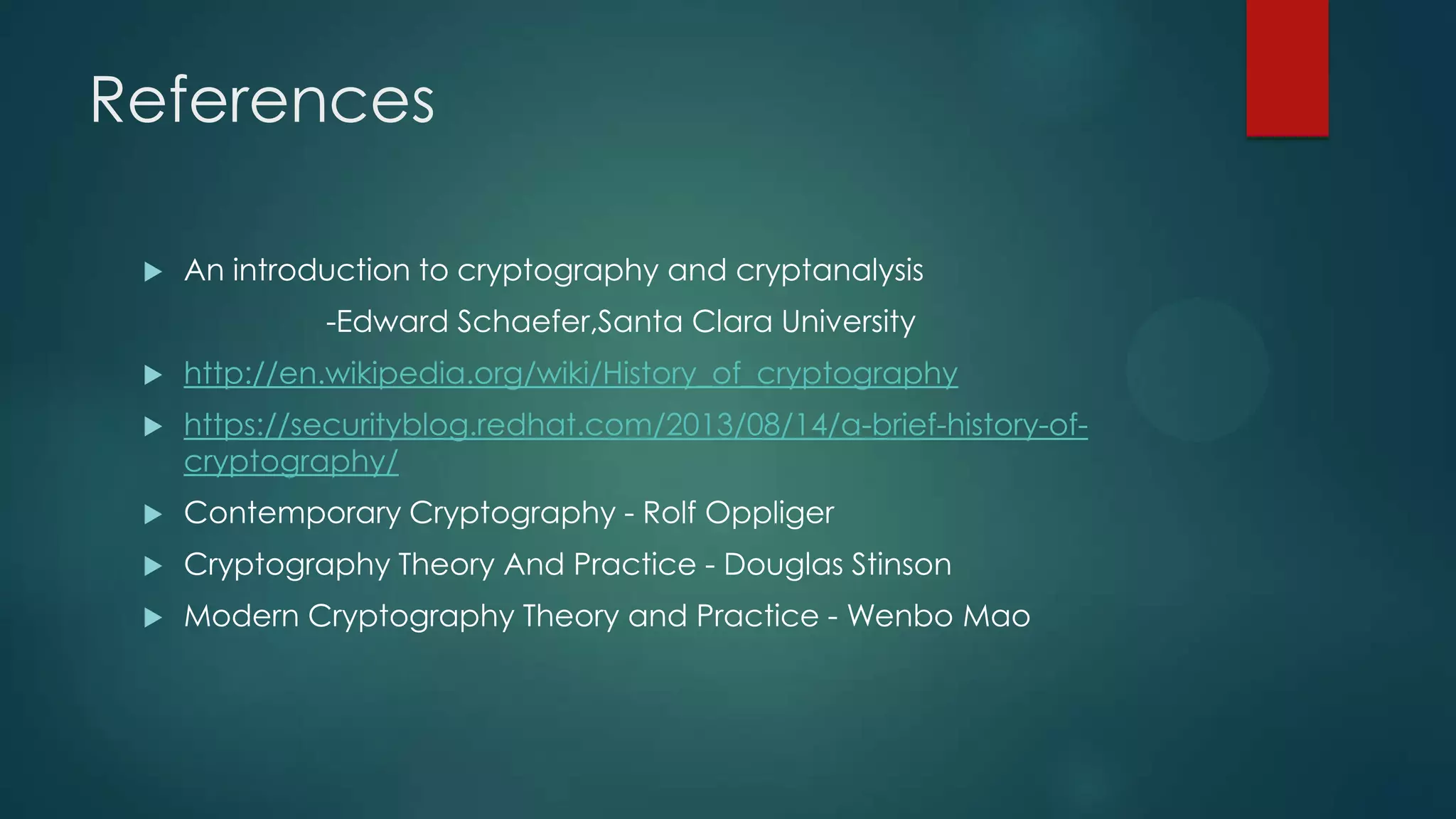 References
 An introduction to cryptography and cryptanalysis
-Edward Schaefer,Santa Clara University
 http://en.wikipedia.org/wiki/History_of_cryptography
 https://securityblog.redhat.com/2013/08/14/a-brief-history-of-
cryptography/
 Contemporary Cryptography - Rolf Oppliger
 Cryptography Theory And Practice - Douglas Stinson
 Modern Cryptography Theory and Practice - Wenbo Mao
 