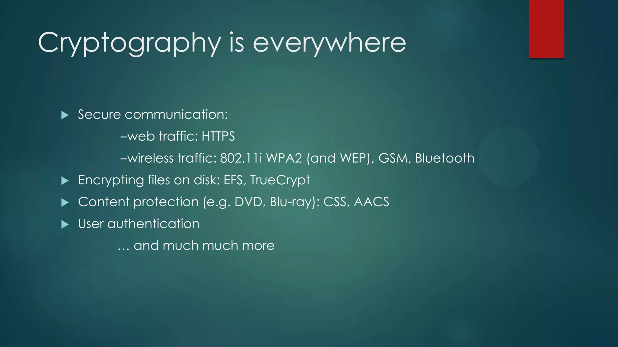 Cryptography is everywhere
 Secure communication:
–web traffic: HTTPS
–wireless traffic: 802.11i WPA2 (and WEP), GSM, Bluetooth
 Encrypting files on disk: EFS, TrueCrypt
 Content protection (e.g. DVD, Blu-ray): CSS, AACS
 User authentication
… and much much more
 