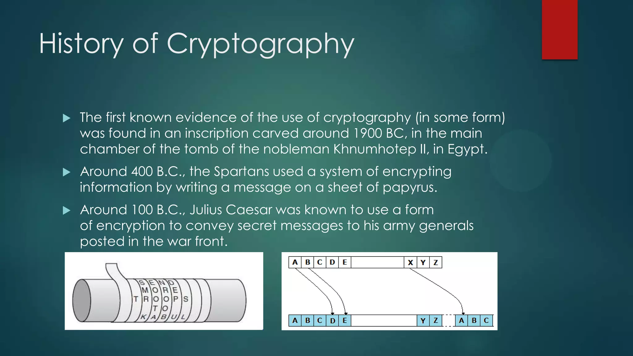 History of Cryptography
 The first known evidence of the use of cryptography (in some form)
was found in an inscription carved around 1900 BC, in the main
chamber of the tomb of the nobleman Khnumhotep II, in Egypt.
 Around 400 B.C., the Spartans used a system of encrypting
information by writing a message on a sheet of papyrus.
 Around 100 B.C., Julius Caesar was known to use a form
of encryption to convey secret messages to his army generals
posted in the war front.
 