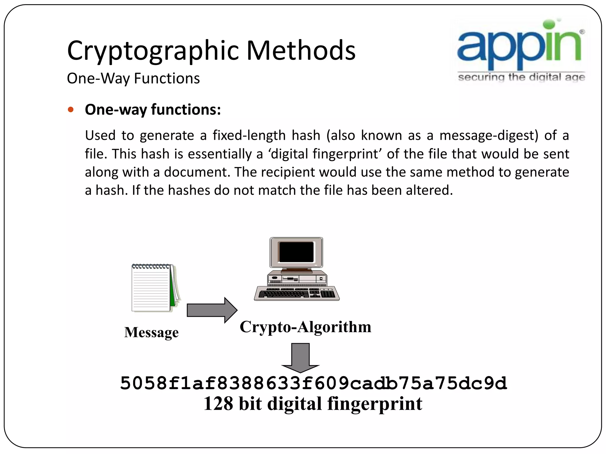 Cryptographic Methods
One-Way Functions
 One-way functions:
Used to generate a fixed-length hash (also known as a message-digest) of a
file. This hash is essentially a ‘digital fingerprint’ of the file that would be sent
along with a document. The recipient would use the same method to generate
a hash. If the hashes do not match the file has been altered.
Message Crypto-Algorithm
5058f1af8388633f609cadb75a75dc9d
128 bit digital fingerprint
 
