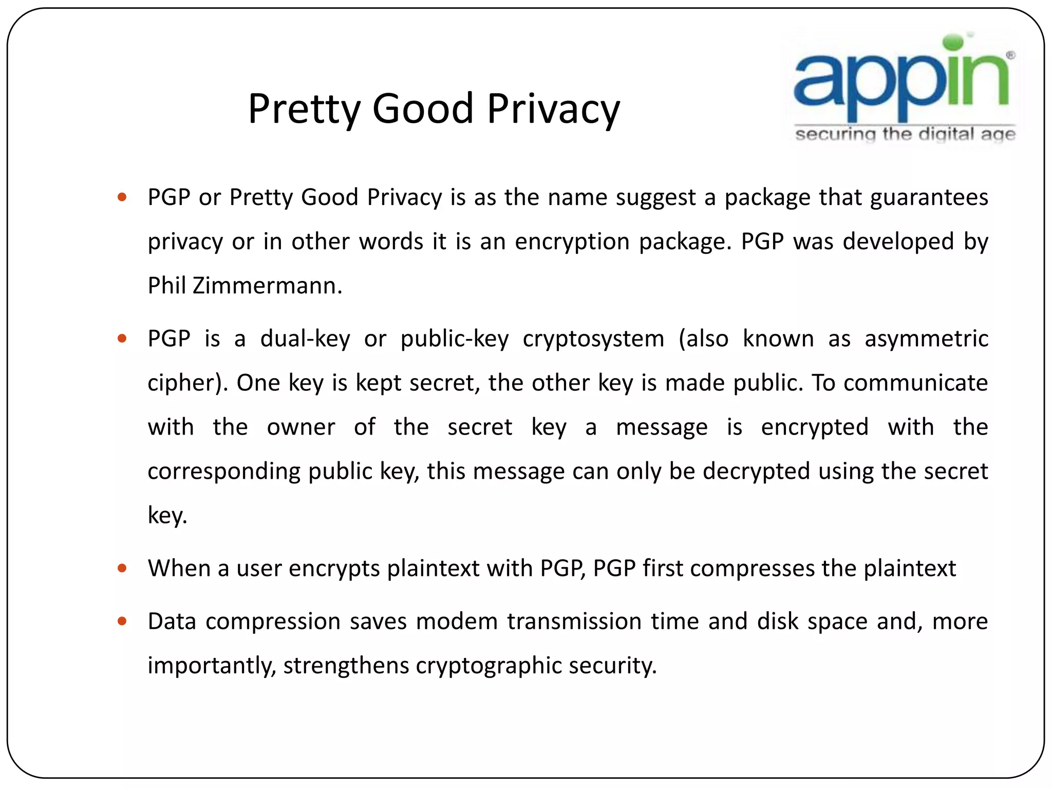 Pretty Good Privacy
 PGP or Pretty Good Privacy is as the name suggest a package that guarantees
privacy or in other words it is an encryption package. PGP was developed by
Phil Zimmermann.
 PGP is a dual-key or public-key cryptosystem (also known as asymmetric
cipher). One key is kept secret, the other key is made public. To communicate
with the owner of the secret key a message is encrypted with the
corresponding public key, this message can only be decrypted using the secret
key.
 When a user encrypts plaintext with PGP, PGP first compresses the plaintext
 Data compression saves modem transmission time and disk space and, more
importantly, strengthens cryptographic security.
 