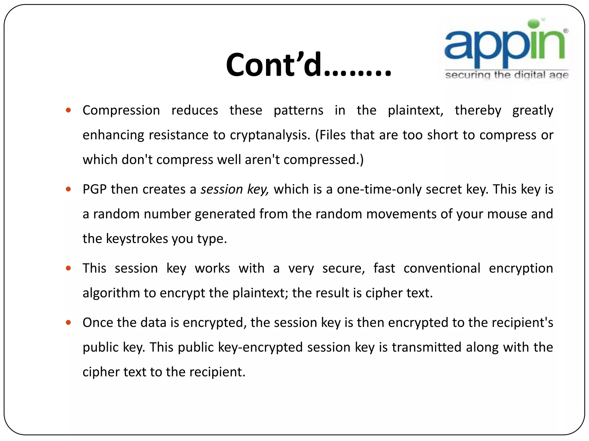 Cont’d……..
 Compression reduces these patterns in the plaintext, thereby greatly
enhancing resistance to cryptanalysis. (Files that are too short to compress or
which don't compress well aren't compressed.)
 PGP then creates a session key, which is a one-time-only secret key. This key is
a random number generated from the random movements of your mouse and
the keystrokes you type.
 This session key works with a very secure, fast conventional encryption
algorithm to encrypt the plaintext; the result is cipher text.
 Once the data is encrypted, the session key is then encrypted to the recipient's
public key. This public key-encrypted session key is transmitted along with the
cipher text to the recipient.
 