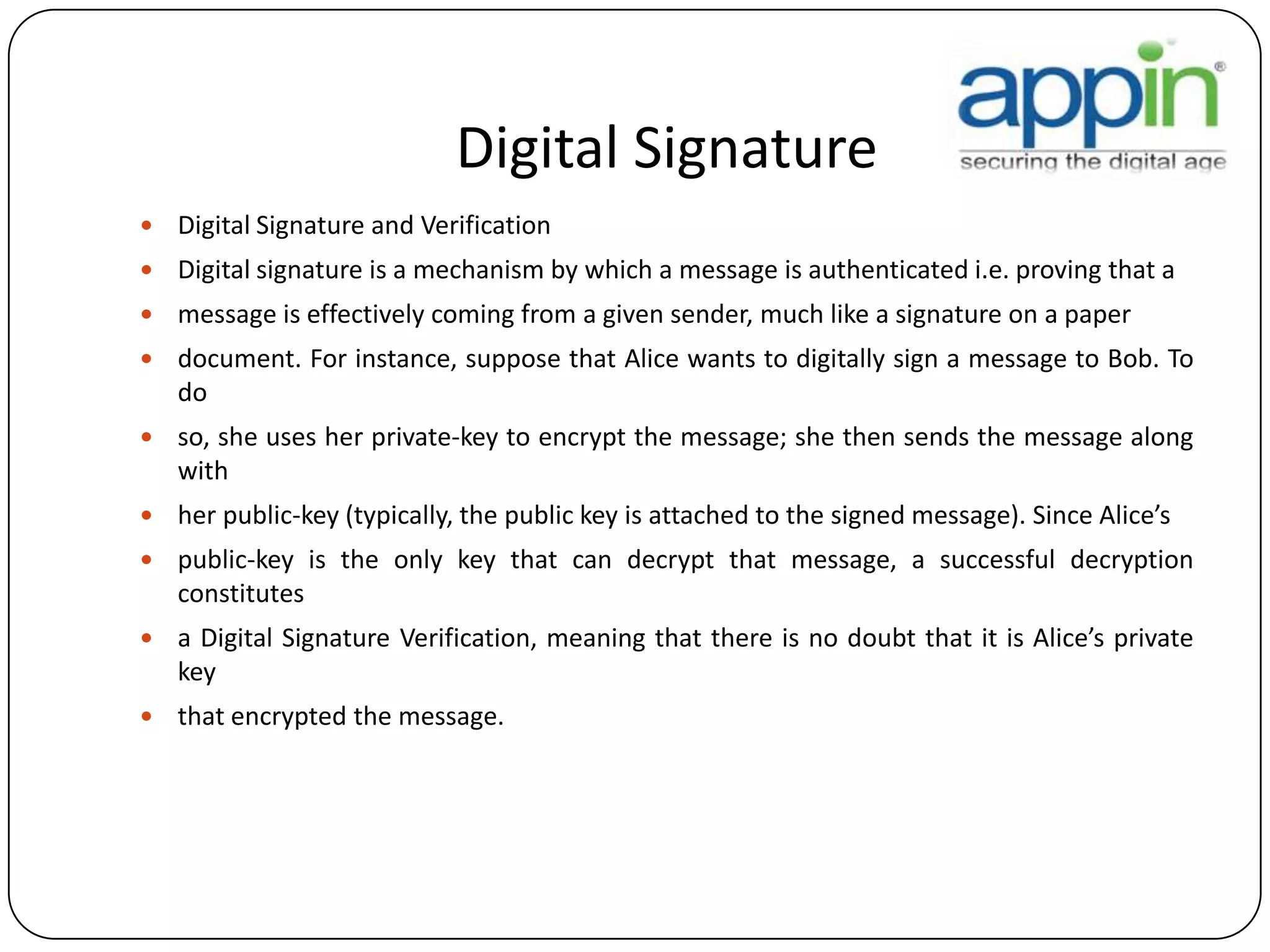 Digital Signature
 Digital Signature and Verification
 Digital signature is a mechanism by which a message is authenticated i.e. proving that a
 message is effectively coming from a given sender, much like a signature on a paper
 document. For instance, suppose that Alice wants to digitally sign a message to Bob. To
do
 so, she uses her private-key to encrypt the message; she then sends the message along
with
 her public-key (typically, the public key is attached to the signed message). Since Alice’s
 public-key is the only key that can decrypt that message, a successful decryption
constitutes
 a Digital Signature Verification, meaning that there is no doubt that it is Alice’s private
key
 that encrypted the message.
 