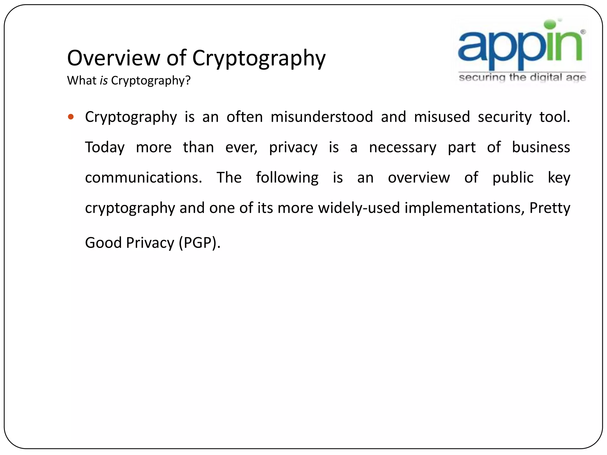 Overview of Cryptography
What is Cryptography?
 Cryptography is an often misunderstood and misused security tool.
Today more than ever, privacy is a necessary part of business
communications. The following is an overview of public key
cryptography and one of its more widely-used implementations, Pretty
Good Privacy (PGP).
 