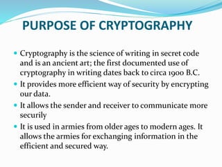 PURPOSE OF CRYPTOGRAPHY
 Cryptography is the science of writing in secret code
and is an ancient art; the first documented use of
cryptography in writing dates back to circa 1900 B.C.
 It provides more efficient way of security by encrypting
our data.
 It allows the sender and receiver to communicate more
securily
 It is used in armies from older ages to modern ages. It
allows the armies for exchanging information in the
efficient and secured way.
 