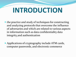 INTRODUCTION
 the practice and study of techniques for constructing
and analyzing protocols that overcome the influence
of adversaries and which are related to various aspects
in information such as data confidentiality data
integrity and authentication
 Applications of cryptography include ATM cards,
computer passwords, and electronic commerce
 