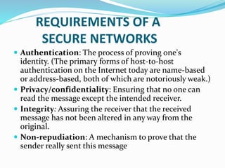 REQUIREMENTS OF A
SECURE NETWORKS
 Authentication: The process of proving one's
identity. (The primary forms of host-to-host
authentication on the Internet today are name-based
or address-based, both of which are notoriously weak.)
 Privacy/confidentiality: Ensuring that no one can
read the message except the intended receiver.
 Integrity: Assuring the receiver that the received
message has not been altered in any way from the
original.
 Non-repudiation: A mechanism to prove that the
sender really sent this message
 