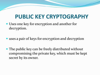 PUBLIC KEY CRYPTOGRAPHY
 Uses one key for encryption and another for
decryption.
 uses a pair of keys for encryption and decryption
 The public key can be freely distributed without
compromising the private key, which must be kept
secret by its owner.
 