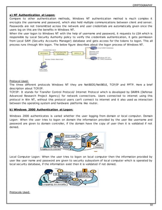 CRYPTOGRAPHY 
a) NT Authentication at Logon: 
Compare to other authentication methods, Windows NT authentication method is much complex it 
encrypts the username and password, which also held multiple communications between client and server. 
Passwords are not transmitted across the network and user credentials are automatically given once the 
users log on this are the benefits in Windows NT. 
When the user logon to Windows NT with the help of username and password, it requests to LSA which is 
responsible by Local Security Authority policy to verify the credentials authentication, it gets permission 
from Local SAM (Security Accounts Manager) database and gets access for the tokens to logon. This all 
process runs through Win logon. The below figure describes about the logon process of Windows NT. 
Protocol Used: 
The three different protocols Windows NT they are NetBIOS/NetBEUI, TCP/IP and PPTP. Here a brief 
description about TCP/IP. 
TCP/IP: It stands for Transfer Control Protocol/ Internet Protocol which is developed by DARPA (Defense 
Advanced Research Project Agency) for network connect ions. Users connected to internet using this 
protocol in Win NT, without this protocol users c an’t c onnec t to internet and it also used as interac tion 
between the operating system and hardware platforms like router. 
10 
b) Windows 2000 Authentication at Logon: 
Windows 2000 authenticates is varied whether the user logging from domain or local computer. Domain 
Logon: When the user tries to logon on domain the information provided by the user like username and 
password are given to domain controller, if the domain have the copy of user then it is validated if not 
denied. 
Local Computer Logon: When the user tries to logon on local computer then the information provided by 
user like user name and password are given to security subsystem of local computer which is operated by 
local security database, if the information exist then it is validated if not denied. 
Protocols Used: 
 