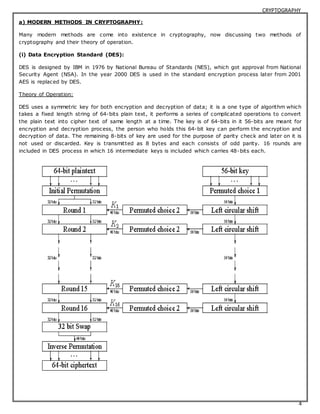 CRYPTOGRAPHY 
4 
a) MODERN METHODS IN CRYPTOGRAPHY: 
Many modern methods are come into existence in cryptography, now discussing two methods of 
cryptography and their theory of operation. 
(i) Data Encryption Standard (DES): 
DES is designed by IBM in 1976 by National Bureau of Standards (NES), which got approval from National 
Security Agent (NSA). In the year 2000 DES is used in the standard encryption process later from 2001 
AES is replaced by DES. 
Theory of Operation: 
DES uses a symmetric key for both encryption and decryption of data; it is a one type of algorithm which 
takes a fixed length string of 64-bits plain text, it performs a series of complicated operations to convert 
the plain text into cipher text of same length at a time. The key is of 64-bits in it 56-bits are meant for 
encryption and decryption process, the person who holds this 64-bit key can perform the encryption and 
decryption of data. The remaining 8-bits of key are used for the purpose of parity check and later on it is 
not used or discarded. Key is transmitted as 8 bytes and each consists of odd parity. 16 rounds are 
included in DES process in which 16 intermediate keys is included which carries 48-bits each. 
 