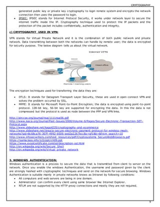 CRYPTOGRAPHY 
generated public key or private key cryptography to login remote system and encrypts the network 
connection then uses the password to login. 
 IPSEC: IPSEC stands for Internet Protocol Security, it works under network layer to secure the 
internet traffic inside the IP. Cryptography technique used to protect the IP packets and the 
protection of this packet includes confidentially, authentication and integrity. 
9 
c) CRYPTOGRAPHY USED IN VPN: 
VPN stands for Virtual Private Network and it is the combination of both public network and private 
network. Data transmitting between both the networks can handle by remote user; the data is encrypted 
for security purpose. The below diagram tells us about the virtual network. 
The encryption techniques used for transferring the data they are: 
 DTLS: It stands for Datagram Transport Layer Security, these are used in open connect VPN and 
solves the problem occurred by SSL. 
 MPPE: It stands for Microsoft Point-to-Point Encryption; the data is encrypted using point-to-point 
protocol. 128-bit key, 56-bit key are supported for encrypting the data. In this the data is not 
compressed but the protocol is used as node between the PPP and VPN links. 
http://airccse.org/journal/nsa/1111nsa06.pdf 
http://www.isaca.org/Journal/Past-Issues/2000/Volume-6/Pages/Secure-Electronic-Transaction-SET-Protocol. 
aspx 
http://www.slideshare.net/kagoil235/cryptography-and-ecommerce 
http://www.slideshare.net/ijnsa/a-secure-electronic-payment-protocol-for-wireless-mesh-networks? 
qid=8c68ca76-307f-4992-b506-eed2a2267bcc&v=qf1&b=&f rom_search=10 
http://www.infosecwriters.com/text_resources/pdf/Cryptosystems_SecureWebBrowse rs.pdf 
https://samsclass.info/122/ppt/ch09.ppt 
https://www.evsslcertificate.com/ssl/description-ssl.html 
http://en.wikipedia.org/wiki/Secure_Shell 
http://en.wikipedia.org/wiki/Virtual_private_network 
3. WINDOWS AUTHENTICATION: 
Windows authentication is a process to secure the data that is transmitted from client to server on the 
network. Once you enable the windows Authentication, the username and password given by the client 
are strongly hashed with cryptographic techniques and send on the network for secure browsing. Windows 
Authentication is suitable mainly in private networks knows as Intranet by following conditions: 
 All computers and web servers are being in one domain. 
 Administrator can confirm every client using same browser like Internet Explorer. 
 NTLM are not supported by the HTTP proxy connections and mostly they are not required. 
 