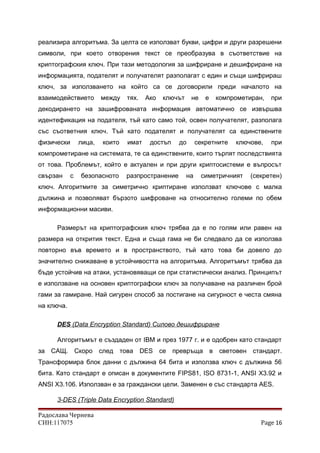 реализира алгоритъма. За целта се използват букви, цифри и други разрешени
символи, при което отворения текст се преобразува в съответствие на
криптографския ключ. При тази методология за шифриране и дешифриране на
информацията, подателят и получателят разполагат с един и същи шифрираш
ключ, за използването на който са се договорили преди началото на
взаимодействието между тях. Ако ключът не е компрометиран, при
декодирането на зашифрованата информация автоматично се извършва
идентефикация на подателя, тъй като само той, освен получателят, разполага
със съответния ключ. Тъй като подателят и получателят са единствените
физически лица, които имат достъп до секретните ключове, при
компрометиране на системата, те са единствените, които търпят последствията
от това. Проблемът, който е актуален и при други криптосистеми е въпросът
свързан с безопасното разпространение на симетричният (секретен)
ключ. Алгоритмите за симетрично криптиране използват ключове с малка
дължина и позволяват бързото шифроване на относително големи по обем
информационни масиви.
Размерът на криптографския ключ трябва да е по голям или равен на
размера на открития текст. Една и съща гама не би следвало да се използва
повторно във времето и в пространството, тъй като това би довело до
значително снижаване в устойчивостта на алгоритъма. Алгоритъмът трябва да
бъде устойчив на атаки, установяващи се при статистически анализ. Принципът
е използване на основен криптографски ключ за получаване на различен брой
гами за гамиране. Най сигурен способ за постигане на сигурност е честа смяна
на ключа.
DES (Data Encryption Standard) Силово дешифриране
Алгоритъмът е създаден от IBM и през 1977 г. и е одобрен като стандарт
за САЩ. Скоро след това DES се превръща в световен стандарт.
Трансформира блок данни с дължина 64 бита и използва ключ с дължина 56
бита. Като стандарт е описан в документите FIPS81, ISO 8731-1, ANSI Х3.92 и
ANSI Х3.106. Използван е за граждански цели. Заменен е със стандарта AES.
3-DES (Triple Data Encryption Standard)
Радослава Чернева
СИН:117075 Page 16
 