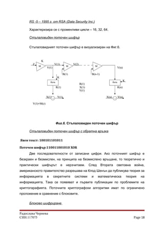RS -5 – 1995 г. от RSA (Data Security Inc.)
Характеризира се с променливи цикли – 16, 32, 64.
Стъпаловиден поточен шифър
Стъпаловидният поточен шифър е визуализиран на Фиг.6.
Фиг.6. Стъпаловиден поточен шифър
Стъпаловиден поточен шифър с обратна връзка
Явен текст: 100101101011
Поточен шифър:110011001010 XOR
Две последователности от записани цифри. Ако поточният шифър е
безкраен и безмислен, на принципа на безмислено връщане, то теоретично и
практически шифърът е нерзчитаем. След Втората световна война,
американското правителство разрешава на Клод Шенън да публикува теория за
информацията в секретните системи и математическа теория на
информацията. Така се появяват и първите публикации по проблемите на
криптогарафията. Поточните криптографски алгоритми имат по ограничено
проложение в сравнение с блоковите.
Блоково шифриране
Радослава Чернева
СИН:117075 Page 18
 