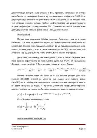 декриптираща фунция, включително и SSL протокол, използван от хиляди
потребители по това време. Атаката му се възползва от слабости в PKCS #1 за
да разкрие съдържанието на криптирано с RSA съобщение. За да направи това,
той изпраща няколко хиляди пробни шифър-текстове до декриптиращото
устройство (интернет сървър, ползващ SSL). Това показва, че SSL ключът може
да бъде разбит за разумно дълго време - ден, дори по-малко.
Birthday attack
Ползва така наречения birthday парадокс. Всъщност, това не е точно
парадокс, тъй като се основава изцяло на математическите изчисления на
вероятност. Според този „парадокс”, измежду 23-ма произволно избрани хора,
шансът да има двама с една и съща рожденна дата е 50%, а също така, ако
хората са над 60, шансът е по-голям от 99%. Ето и самият „парадокс”:
Допускаме, че измежду тях няма двама с една и съща рожденна дата.
Нека означим вероятността за това събитие с p(n). Ако n>365, от Принципа на
Дерихле следва, че p(n) = 0. Разглеждаме случая, когато n . Тогава:
Понеже вторият човек не може да е със същият рожден ден, като
първият (364/365), вторият не може да има същия, като първите двама
(363/365) и т.н. birthday attack ползва този принцип, като във формулата вместо
n – броят на хората, ще пишем H – броят на уникалните изходи, вместо броя на
дните в годината ще пишем необходимите проверки, за да се намери колизия.
Като обърнем изразяването става:
Man-in-the-middle attack (MITM)
Радослава Чернева
СИН:117075 Page 32
 