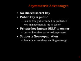 Asymmetric Advantages
• No shared secret key
• Public key is public
– Can be freely distributed or published
– Key management is much easier
• Private key known ONLY to owner
– Less vulnerable, easier to keep secret
• Supports Non-repudiation
– Sender can not deny sending message
16
 