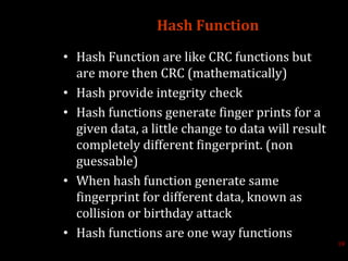 Hash Function
• Hash Function are like CRC functions but
are more then CRC (mathematically)
• Hash provide integrity check
• Hash functions generate finger prints for a
given data, a little change to data will result
completely different fingerprint. (non
guessable)
• When hash function generate same
fingerprint for different data, known as
collision or birthday attack
• Hash functions are one way functions
19
 