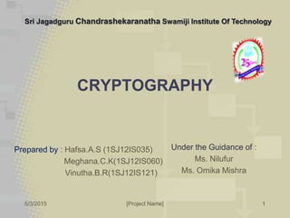5/3/2015 [Project Name] 1
CRYPTOGRAPHY
Prepared by : Hafsa.A.S (1SJ12IS035)
Meghana.C.K(1SJ12IS060)
Vinutha.B.R(1SJ12IS121)
Sri Jagadguru Chandrashekaranatha Swamiji Institute Of Technology
Under the Guidance of :
Ms. Nilufur
Ms. Omika Mishra
 