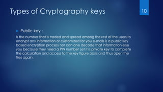 Types of Cryptography keys
 Public key :
Is the number that is traded and spread among the rest of the users to
encrypt any information or customized for you e-mails is a public key
based encryption process nor can one decode that information else
you because they need a PIN number Let it is private key to complete
the calculation and access to the key figure basis and thus open the
files again.
10
 