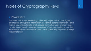 Types of Cryptography keys
 Private key :
The other half is supplementing public key to get to the base figure
and restore encrypted information to Normal before encryption , and
this is a key characteristic of all people from other users and serve as
an electronic identity enables the owner of any decryption encrypted
information sent to him on the basis of the public key so you must keep
the private key.
11
 