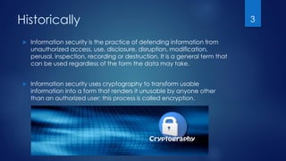Historically
 Information security is the practice of defending information from
unauthorized access, use, disclosure, disruption, modification,
perusal, inspection, recording or destruction. It is a general term that
can be used regardless of the form the data may take.
 Information security uses cryptography to transform usable
information into a form that renders it unusable by anyone other
than an authorized user; this process is called encryption.
3
 