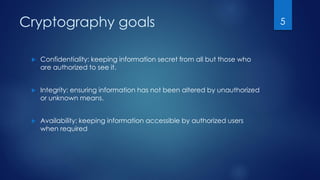 Cryptography goals
 Confidentiality: keeping information secret from all but those who
are authorized to see it.
 Integrity: ensuring information has not been altered by unauthorized
or unknown means.
 Availability: keeping information accessible by authorized users
when required
5
 