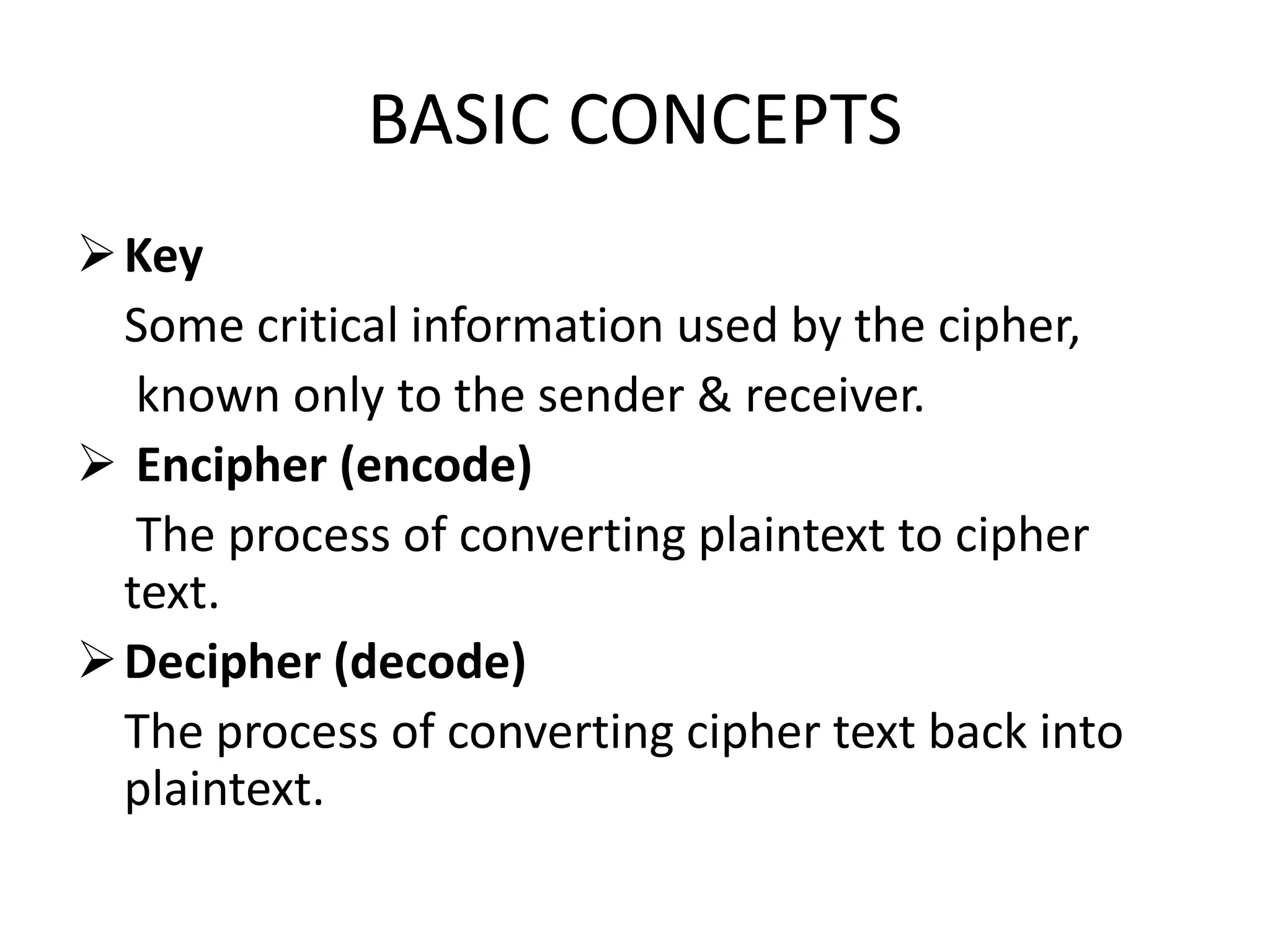 BASIC CONCEPTS
Key
Some critical information used by the cipher,
known only to the sender & receiver.
 Encipher (encode)
The process of converting plaintext to cipher
text.
Decipher (decode)
The process of converting cipher text back into
plaintext.
 