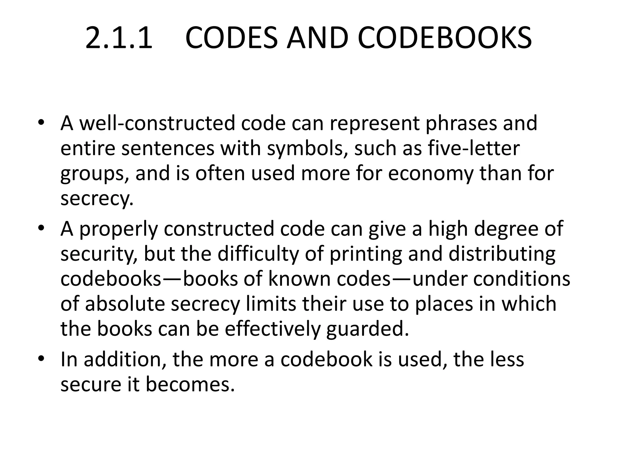 2.1.1 CODES AND CODEBOOKS
• A well-constructed code can represent phrases and
entire sentences with symbols, such as five-letter
groups, and is often used more for economy than for
secrecy.
• A properly constructed code can give a high degree of
security, but the difficulty of printing and distributing
codebooks—books of known codes—under conditions
of absolute secrecy limits their use to places in which
the books can be effectively guarded.
• In addition, the more a codebook is used, the less
secure it becomes.
 