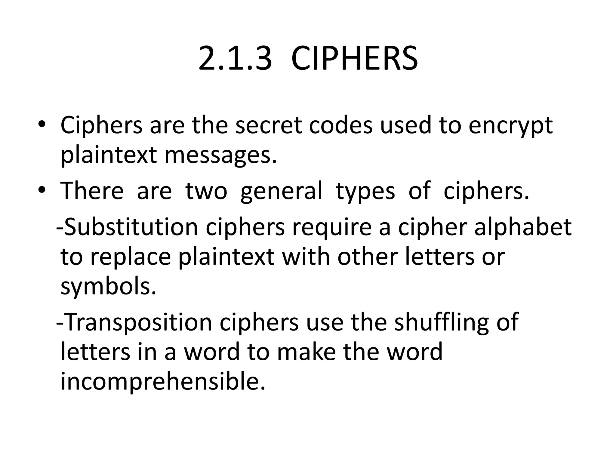 2.1.3 CIPHERS
• Ciphers are the secret codes used to encrypt
plaintext messages.
• There are two general types of ciphers.
-Substitution ciphers require a cipher alphabet
to replace plaintext with other letters or
symbols.
-Transposition ciphers use the shuffling of
letters in a word to make the word
incomprehensible.
 