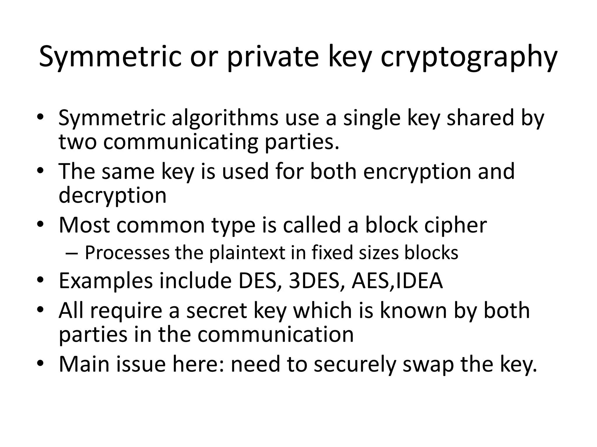 Symmetric or private key cryptography
• Symmetric algorithms use a single key shared by
two communicating parties.
• The same key is used for both encryption and
decryption
• Most common type is called a block cipher
– Processes the plaintext in fixed sizes blocks
• Examples include DES, 3DES, AES,IDEA
• All require a secret key which is known by both
parties in the communication
• Main issue here: need to securely swap the key.
 
