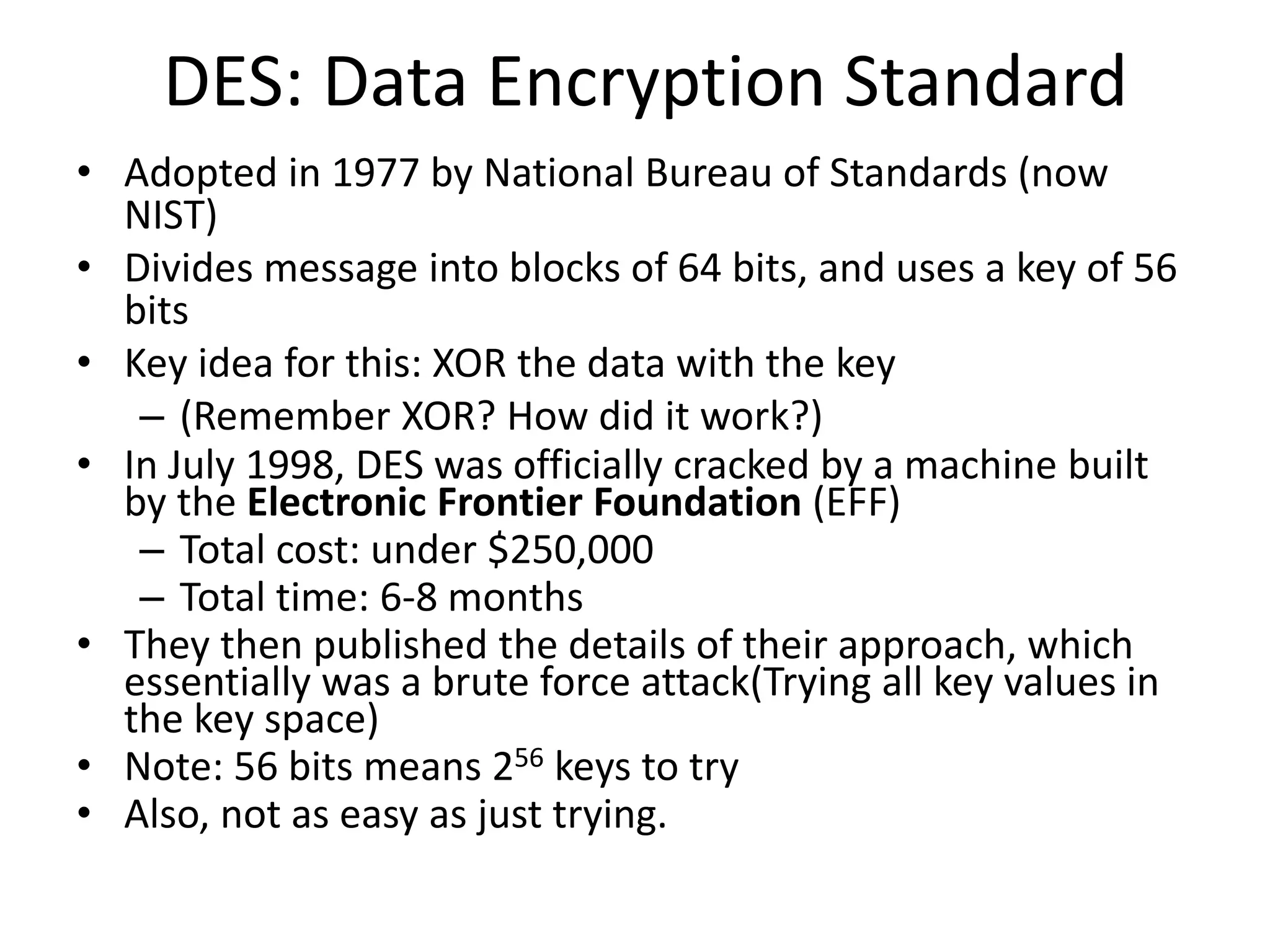 DES: Data Encryption Standard
• Adopted in 1977 by National Bureau of Standards (now
NIST)
• Divides message into blocks of 64 bits, and uses a key of 56
bits
• Key idea for this: XOR the data with the key
– (Remember XOR? How did it work?)
• In July 1998, DES was officially cracked by a machine built
by the Electronic Frontier Foundation (EFF)
– Total cost: under $250,000
– Total time: 6-8 months
• They then published the details of their approach, which
essentially was a brute force attack(Trying all key values in
the key space)
• Note: 56 bits means 256 keys to try
• Also, not as easy as just trying.
 