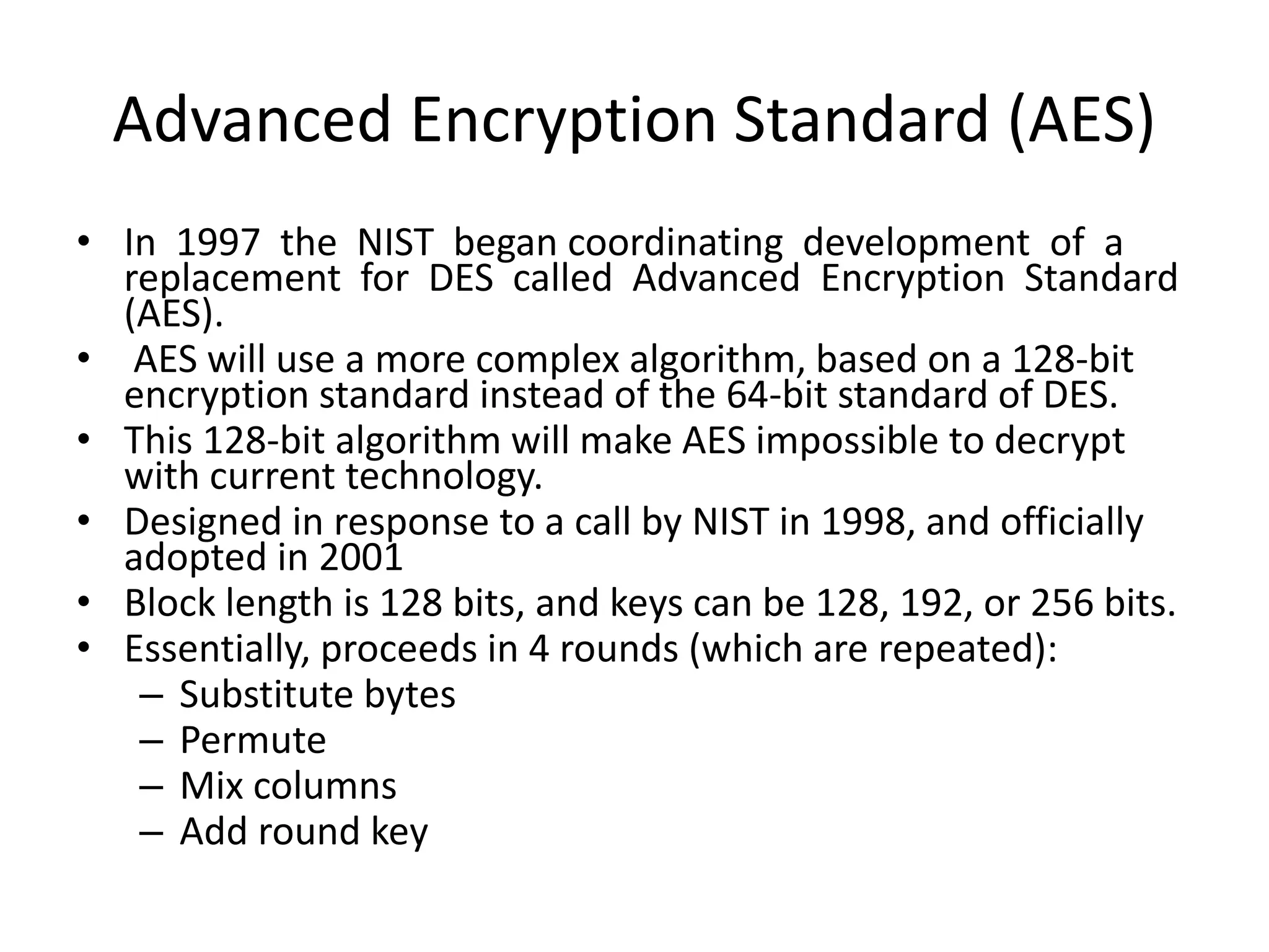 Advanced Encryption Standard (AES)
• In 1997 the NIST began coordinating development of a
replacement for DES called Advanced Encryption Standard
(AES).
• AES will use a more complex algorithm, based on a 128-bit
encryption standard instead of the 64-bit standard of DES.
• This 128-bit algorithm will make AES impossible to decrypt
with current technology.
• Designed in response to a call by NIST in 1998, and officially
adopted in 2001
• Block length is 128 bits, and keys can be 128, 192, or 256 bits.
• Essentially, proceeds in 4 rounds (which are repeated):
– Substitute bytes
– Permute
– Mix columns
– Add round key
 