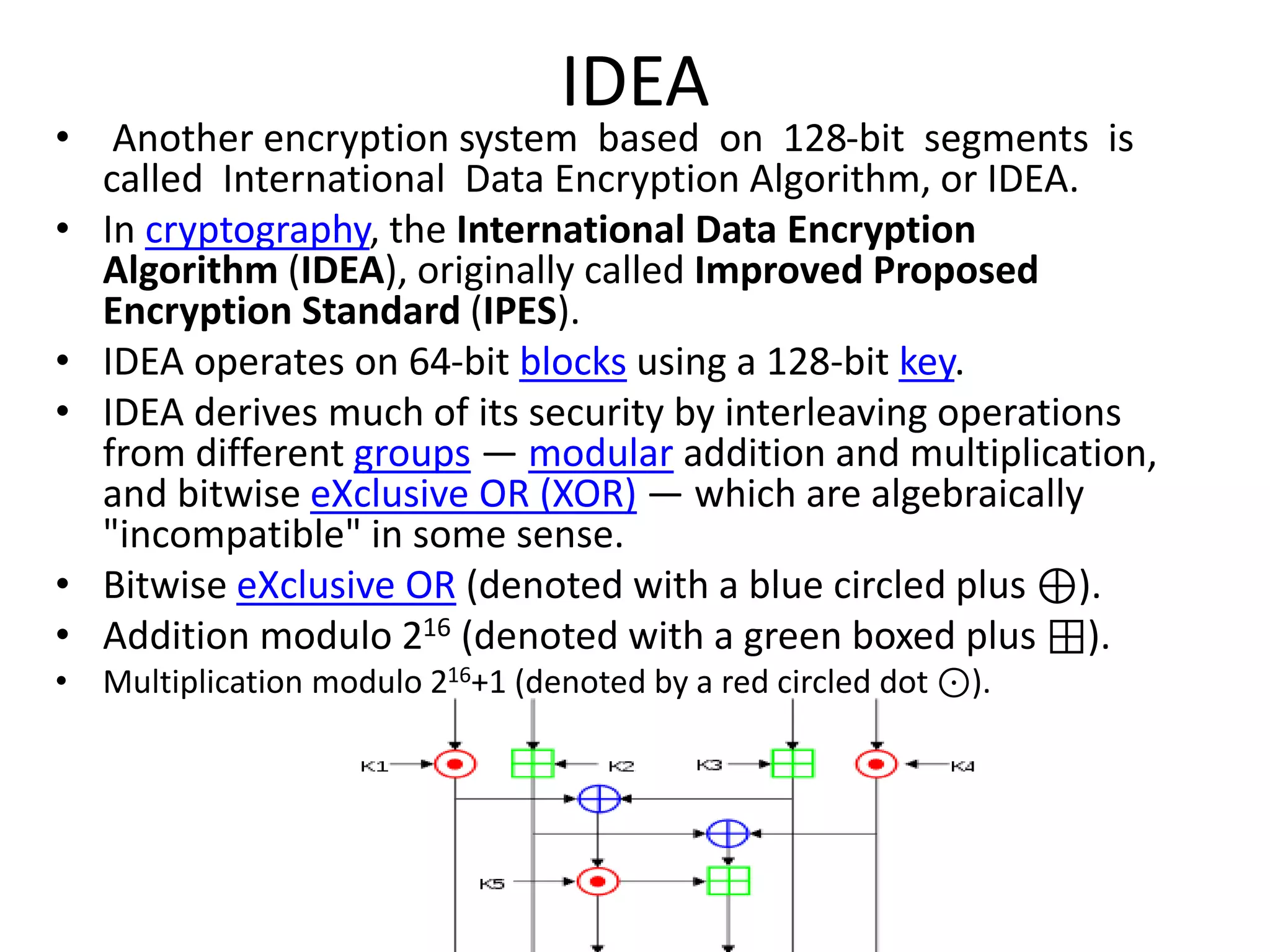 IDEA
• Another encryption system based on 128-bit segments is
called International Data Encryption Algorithm, or IDEA.
• In cryptography, the International Data Encryption
Algorithm (IDEA), originally called Improved Proposed
Encryption Standard (IPES).
• IDEA operates on 64-bit blocks using a 128-bit key.
• IDEA derives much of its security by interleaving operations
from different groups — modular addition and multiplication,
and bitwise eXclusive OR (XOR) — which are algebraically
"incompatible" in some sense.
• Bitwise eXclusive OR (denoted with a blue circled plus ⊕).
• Addition modulo 216 (denoted with a green boxed plus ⊞).
• Multiplication modulo 216+1 (denoted by a red circled dot ⊙).
 