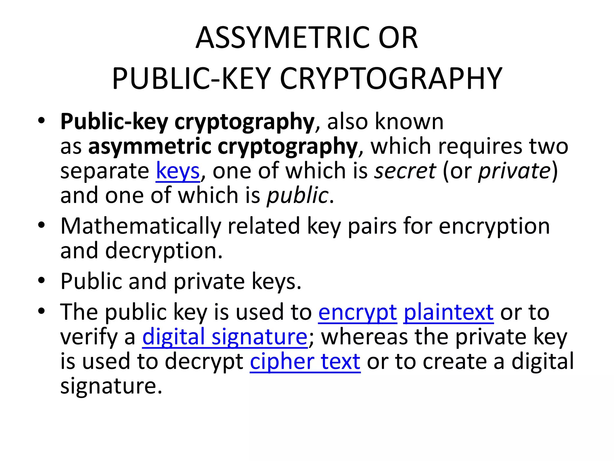ASSYMETRIC OR
PUBLIC-KEY CRYPTOGRAPHY
• Public-key cryptography, also known
as asymmetric cryptography, which requires two
separate keys, one of which is secret (or private)
and one of which is public.
• Mathematically related key pairs for encryption
and decryption.
• Public and private keys.
• The public key is used to encrypt plaintext or to
verify a digital signature; whereas the private key
is used to decrypt cipher text or to create a digital
signature.
 