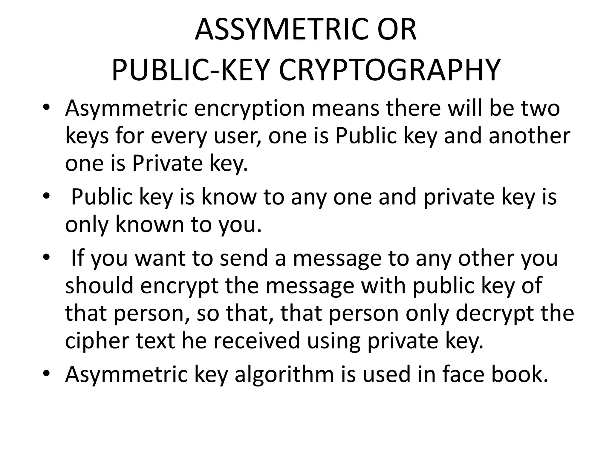ASSYMETRIC OR
PUBLIC-KEY CRYPTOGRAPHY
• Asymmetric encryption means there will be two
keys for every user, one is Public key and another
one is Private key.
• Public key is know to any one and private key is
only known to you.
• If you want to send a message to any other you
should encrypt the message with public key of
that person, so that, that person only decrypt the
cipher text he received using private key.
• Asymmetric key algorithm is used in face book.
 