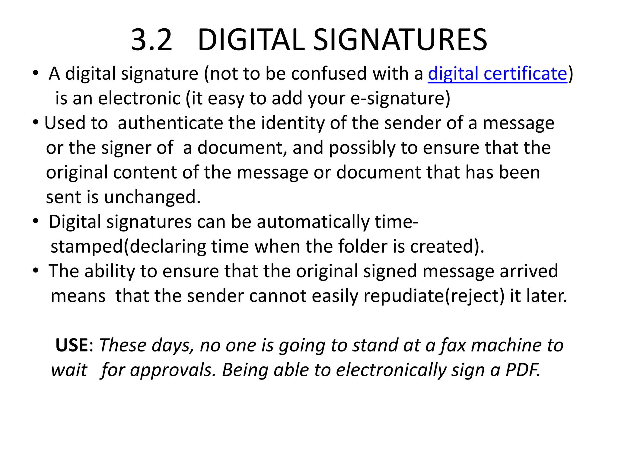 3.2 DIGITAL SIGNATURES
• A digital signature (not to be confused with a digital certificate)
is an electronic (it easy to add your e-signature)
• Used to authenticate the identity of the sender of a message
or the signer of a document, and possibly to ensure that the
original content of the message or document that has been
sent is unchanged.
• Digital signatures can be automatically time-
stamped(declaring time when the folder is created).
• The ability to ensure that the original signed message arrived
means that the sender cannot easily repudiate(reject) it later.
USE: These days, no one is going to stand at a fax machine to
wait for approvals. Being able to electronically sign a PDF.
 