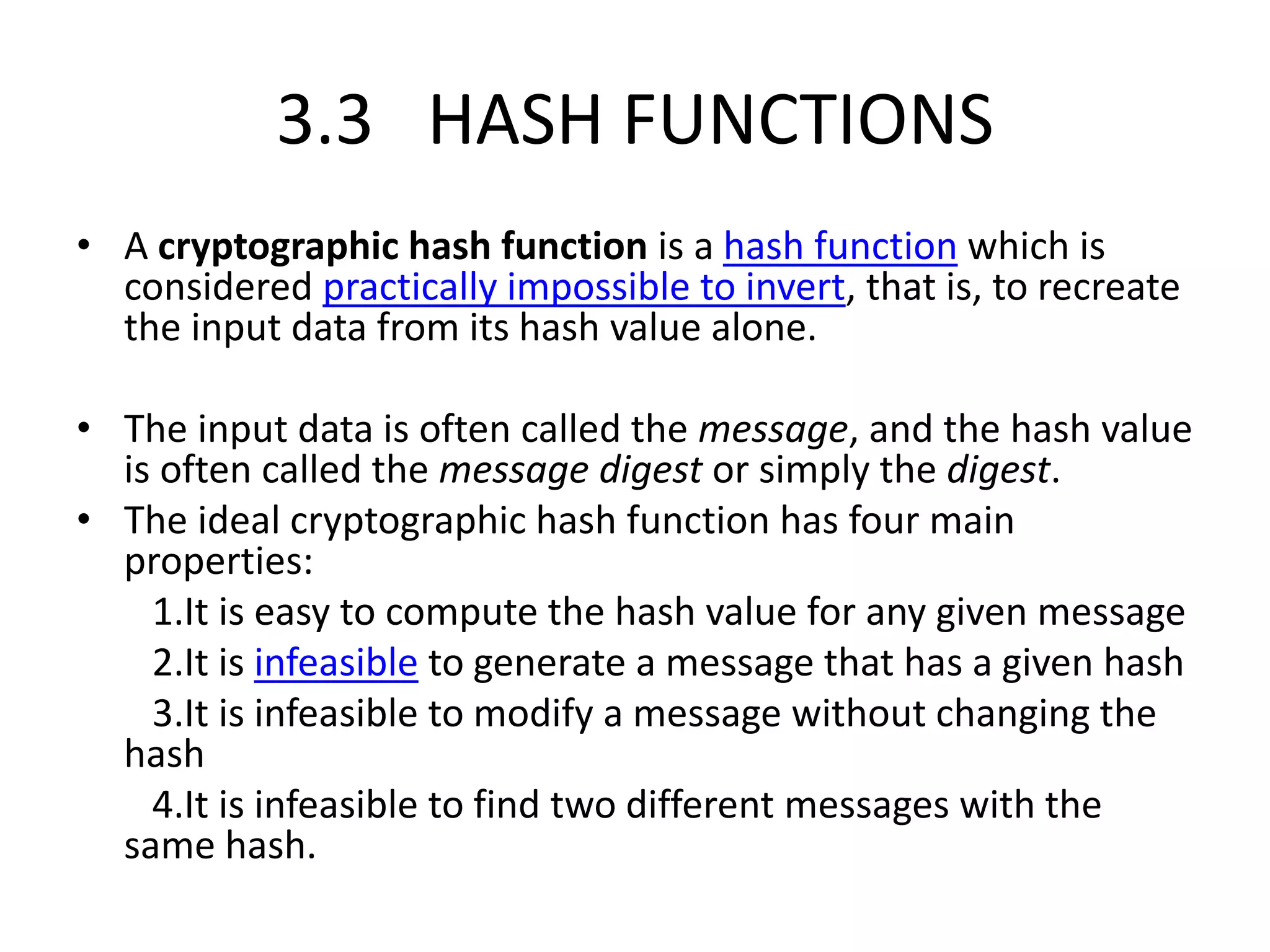 3.3 HASH FUNCTIONS
• A cryptographic hash function is a hash function which is
considered practically impossible to invert, that is, to recreate
the input data from its hash value alone.
• The input data is often called the message, and the hash value
is often called the message digest or simply the digest.
• The ideal cryptographic hash function has four main
properties:
1.It is easy to compute the hash value for any given message
2.It is infeasible to generate a message that has a given hash
3.It is infeasible to modify a message without changing the
hash
4.It is infeasible to find two different messages with the
same hash.
 