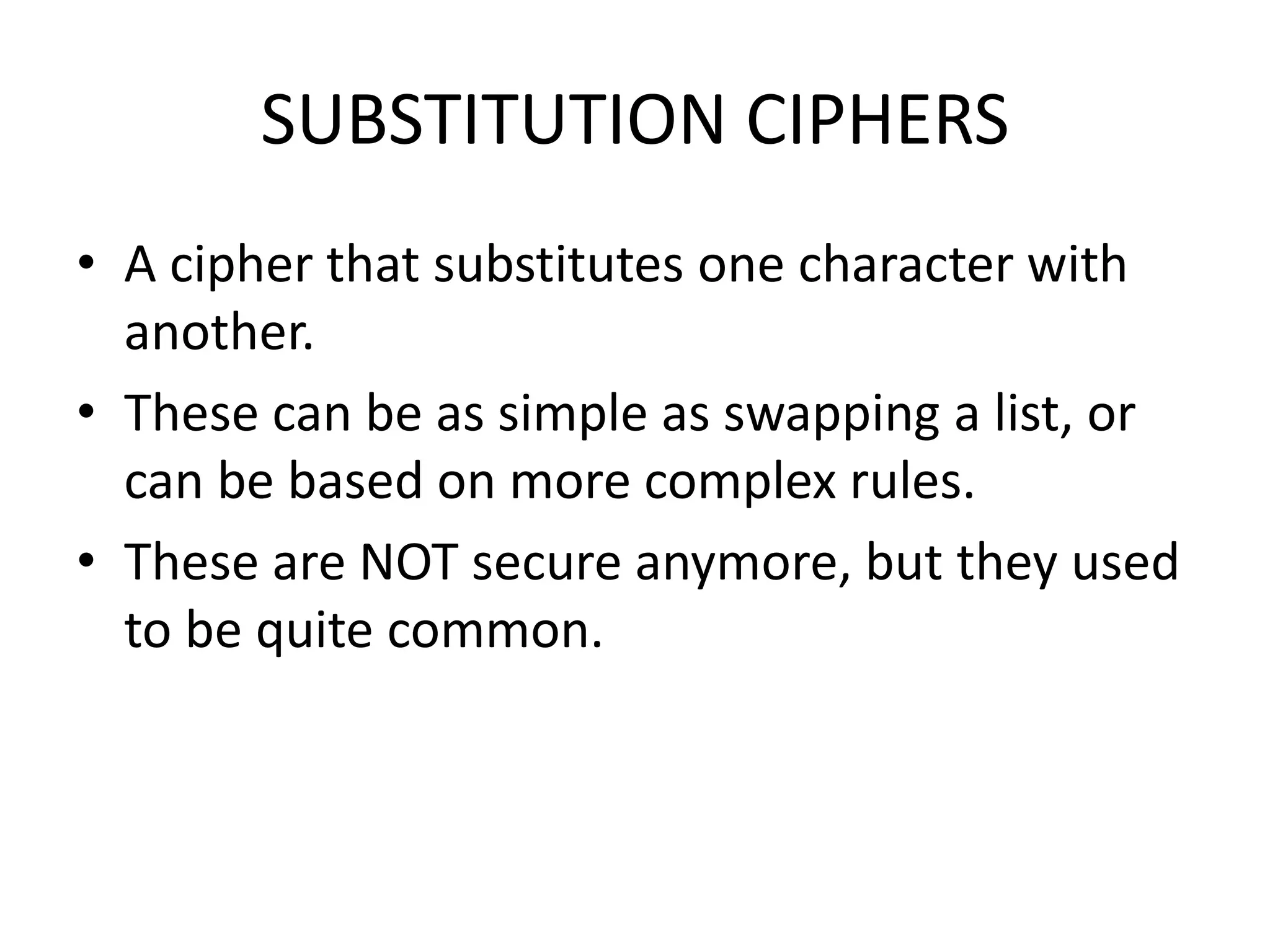 SUBSTITUTION CIPHERS
• A cipher that substitutes one character with
another.
• These can be as simple as swapping a list, or
can be based on more complex rules.
• These are NOT secure anymore, but they used
to be quite common.
 